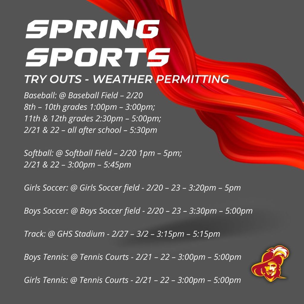 Spring Sports Tryouts: All are Weather Permitting Baseball: @ Baseball Field – 2/20 -  8th – 10th grades 1:00pm – 3:00pm; 11th & 12th grades 2:30pm – 5:00pm; 2/21 & 22 – all after school – 5:30pm   Softball: @ Softball Field – 2/20 1pm – 5pm; 2/21 & 22 – 3:00pm – 5:45pm  Girls Soccer: @ Girls Soccer field - 2/20 – 23 – 3:20pm – 5pm  Boys Soccer: @ Boys Soccer field - 2/20 – 23 – 3:30pm – 5:00pm  Track: @ GHS Stadium - 2/27 – 3/2 – 3:15pm – 5:15pm  Boys Tennis: @ Tennis Courts - 2/21 – 22 – 3:00pm – 5:00pm   Girls Tennis: @ Tennis Courts - 2/21 – 22 – 3:00pm – 5:00pm 