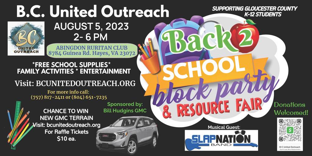 BC United Outreach August 5, 2023 2-6 PM Abingdon Ruritan Club 8784 Guinea Road Hayes, VA 23072 Back 2 School Block party and Resource Fair Supporting Gloucester County K-12 Students. Free School Supplies. Family Activities, Entertainment. Visit: BCunitedoutreach.org for more information call 757-817-2411 or 804-651-7235 Chance to win New GMC Terrain Sponsored by Bill Hudgins GMC Raffle Tickets $10 each. Musical Guest Sl;ap Nation Band. Donations Welcomed!